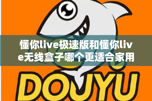 懂你live极速版和懂你live无线盒子哪个更适合家用？一篇看懂选购要点与真实体验对比