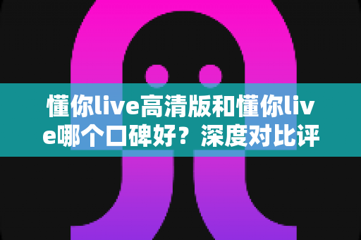 懂你live高清版和懂你live哪个口碑好?深度对比评测帮你选对版本 懂你live高清版和懂你live哪个口碑好?深度对比评测帮你选对版本