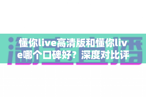 懂你live高清版和懂你live哪个口碑好?深度对比评测帮你选对版本 懂你live高清版和懂你live哪个口碑好?深度对比评测帮你选对版本