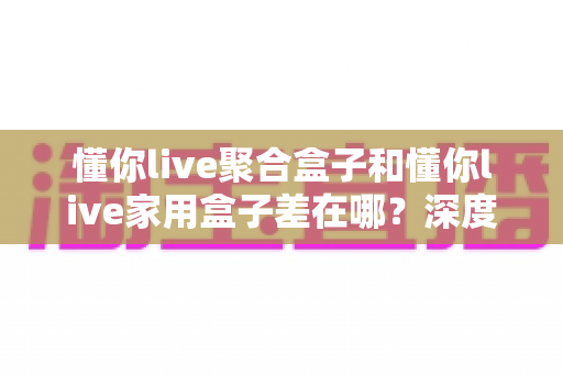懂你live聚合盒子和懂你live家用盒子差在哪?深度对比解析与选购指南,帮你一次看懂怎么选 懂你live聚合盒子和懂你live家用盒子差在哪?深度对比解析与选购指南,帮你一次看懂怎么选