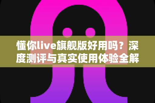 懂你live旗舰版好用吗？深度测评与真实使用体验全解析