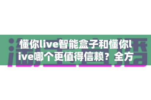 懂你live智能盒子和懂你live哪个更值得信赖？全方位深度对比帮你做出明智选择