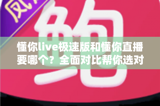 懂你live极速版和懂你直播要哪个？全面对比帮你选对版本不踩坑