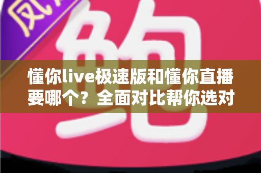 懂你live极速版和懂你直播要哪个？全面对比帮你选对版本不踩坑