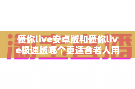 懂你live安卓版和懂你live极速版哪个更适合老人用？一文看懂两个版本的差异与选择建议