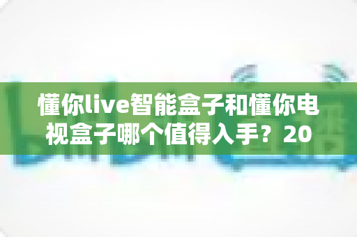 懂你live智能盒子和懂你电视盒子哪个值得入手？2025最全深度对比选购指南一次看懂