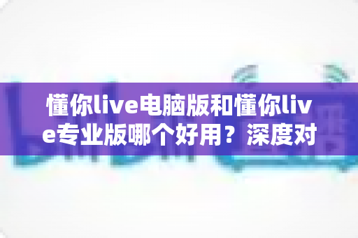懂你live电脑版和懂你live专业版哪个好用？深度对比评测助你轻松选对版本