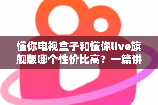 懂你电视盒子和懂你live旗舰版哪个性价比高?一篇讲透选购逻辑的深度对比指南 懂你电视盒子和懂你live旗舰版哪个性价比高?一篇讲透选购逻辑的深度对比指南