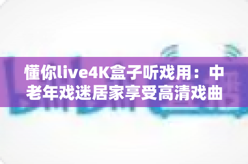 懂你live4K盒子听戏用:中老年戏迷居家享受高清戏曲的理想之选 懂你live4K盒子听戏用:中老年戏迷居家享受高清戏曲的理想之选