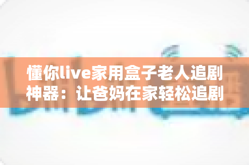 懂你live家用盒子老人追剧神器:让爸妈在家轻松追剧的贴心之选 懂你live家用盒子老人追剧神器:让爸妈在家轻松追剧的贴心之选