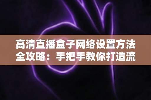 高清直播盒子网络设置方法全攻略：手把手教你打造流畅稳定的直播体验