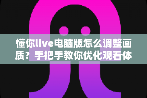 懂你live电脑版怎么调整画质？手把手教你优化观看体验的完整攻略