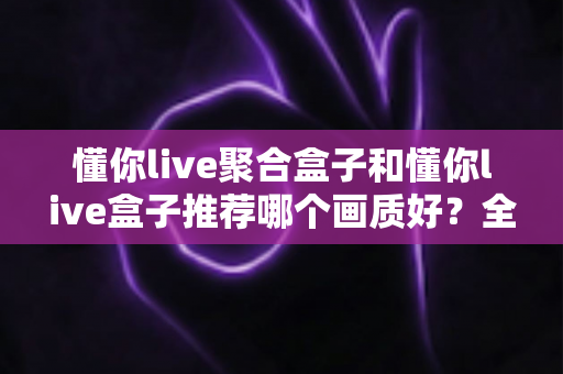 懂你live聚合盒子和懂你live盒子推荐哪个画质好?全面对比评测帮你选对不踩坑 懂你live聚合盒子和懂你live盒子推荐哪个画质好?全面对比评测帮你选对不踩坑
