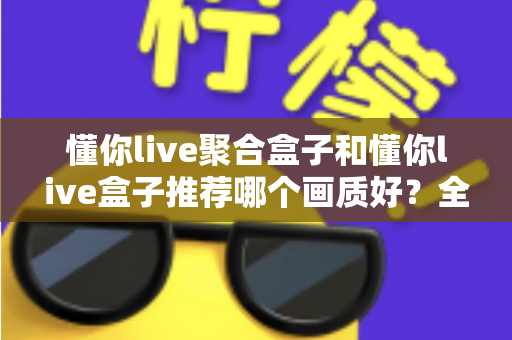 懂你live聚合盒子和懂你live盒子推荐哪个画质好?全面对比评测帮你选对不踩坑 懂你live聚合盒子和懂你live盒子推荐哪个画质好?全面对比评测帮你选对不踩坑