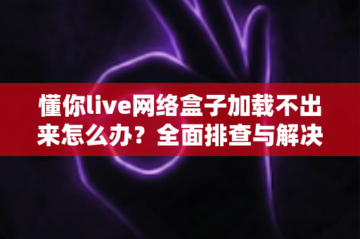 懂你live网络盒子加载不出来怎么办？全面排查与解决指南助你快速恢复观影