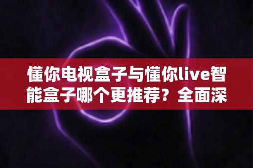 懂你电视盒子与懂你live智能盒子哪个更推荐？全面深度对比解析，帮你选对不踩坑