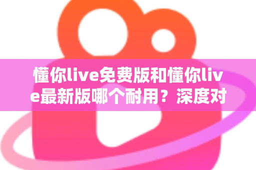 懂你live免费版和懂你live最新版哪个耐用？深度对比解析，帮你选对更耐用的版本