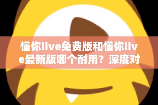 懂你live免费版和懂你live最新版哪个耐用？深度对比解析，帮你选对更耐用的版本