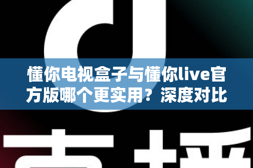 懂你电视盒子与懂你live官方版哪个更实用？深度对比评测、优缺点全解析与家庭选购避坑指南