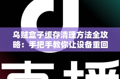 乌贼盒子缓存清理方法全攻略：手把手教你让设备重回流畅状态