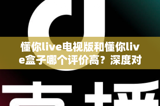 懂你live电视版和懂你live盒子哪个评价高?深度对比评测帮你选对不踩坑 懂你live电视版和懂你live盒子哪个评价高?深度对比评测帮你选对不踩坑