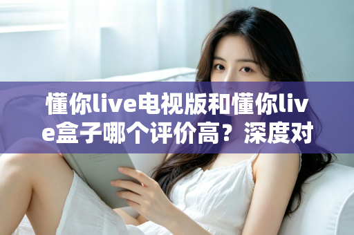 懂你live电视版和懂你live盒子哪个评价高？深度对比评测帮你选对不踩坑