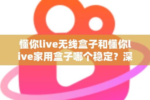 懂你live无线盒子和懂你live家用盒子哪个稳定？深度实测对比助你选对直播设备