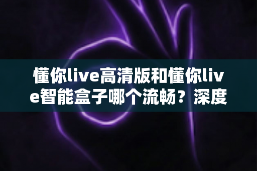 懂你live高清版和懂你live智能盒子哪个流畅?深度实测对比帮你选对不踩坑 懂你live高清版和懂你live智能盒子哪个流畅?深度实测对比帮你选对不踩坑