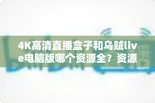 4K高清直播盒子和乌贼live电脑版哪个资源全？资源、画质、体验全方位深度对比