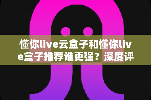 懂你live云盒子和懂你live盒子推荐谁更强?深度评测对比助你选对客厅娱乐神器 懂你live云盒子和懂你live盒子推荐谁更强?深度评测对比助你选对客厅娱乐神器