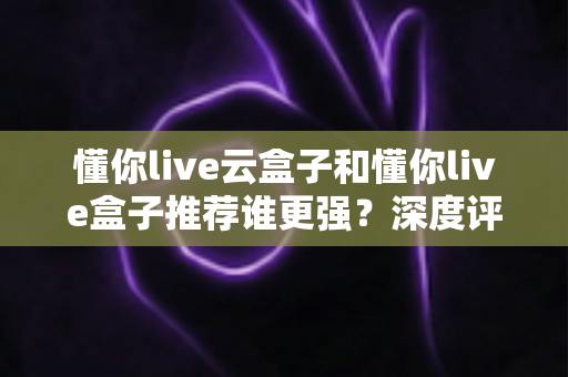 懂你live云盒子和懂你live盒子推荐谁更强？深度评测对比助你选对客厅娱乐神器