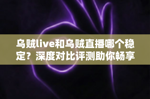 乌贼live和乌贼直播哪个稳定？深度对比评测助你畅享不卡顿的直播体验