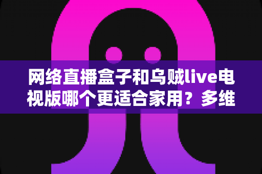网络直播盒子和乌贼live电视版哪个更适合家用?多维度对比帮你选对家庭观影方案 网络直播盒子和乌贼live电视版哪个更适合家用?多维度对比帮你选对家庭观影方案
