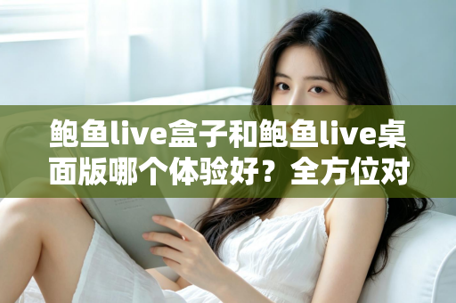鲍鱼live盒子和鲍鱼live桌面版哪个体验好?全方位对比评测帮你找到最适合的使用方式 鲍鱼live盒子和鲍鱼live桌面版哪个体验好?全方位对比评测帮你找到最适合的使用方式