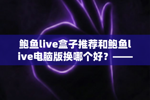 鲍鱼live盒子推荐和鲍鱼live电脑版换哪个好？——大屏端与桌面端全方位对比指南