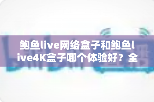 鲍鱼live网络盒子和鲍鱼live4K盒子哪个体验好?全方位深度对比帮你选出最适合的电视盒子 鲍鱼live网络盒子和鲍鱼live4K盒子哪个体验好?全方位深度对比帮你选出最适合的电视盒子
