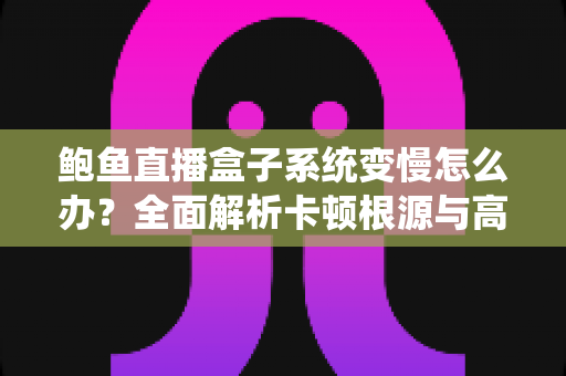 鲍鱼直播盒子系统变慢怎么办？全面解析卡顿根源与高效优化方案，让设备恢复丝滑流畅
