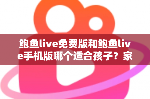鲍鱼live免费版和鲍鱼live手机版哪个适合孩子？家长必读的直播类应用选择与安全指南