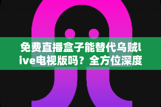 免费直播盒子能替代乌贼live电视版吗?全方位深度对比分析与真实使用体验指南 免费直播盒子能替代乌贼live电视版吗?全方位深度对比分析与真实使用体验指南