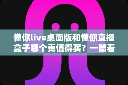 懂你live桌面版和懂你直播盒子哪个更值得买?一篇看懂直播工具选购的门道 懂你live桌面版和懂你直播盒子哪个更值得买?一篇看懂直播工具选购的门道