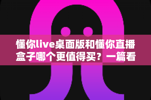 懂你live桌面版和懂你直播盒子哪个更值得买？一篇看懂直播工具选购的门道