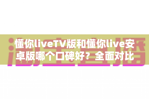 懂你liveTV版和懂你live安卓版哪个口碑好？全面对比分析帮你找到最适合的版本