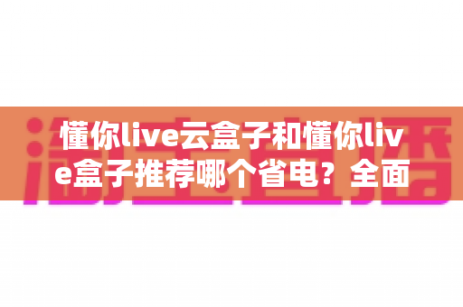 懂你live云盒子和懂你live盒子推荐哪个省电？全面功耗实测对比与选购避坑指南