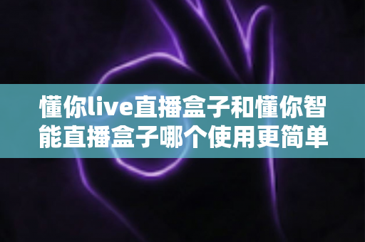 懂你live直播盒子和懂你智能直播盒子哪个使用更简单？新手也能秒上手的全面对比指南