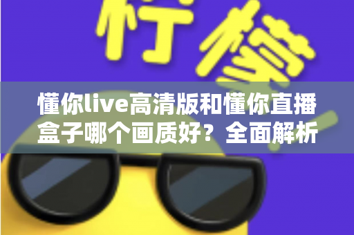 懂你live高清版和懂你直播盒子哪个画质好？全面解析两大版本画质差异与选择指南