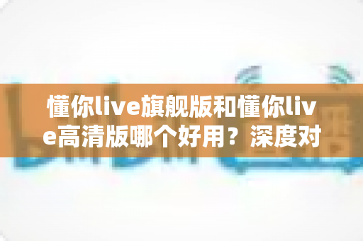 懂你live旗舰版和懂你live高清版哪个好用?深度对比评测助你轻松选对版本 懂你live旗舰版和懂你live高清版哪个好用?深度对比评测助你轻松选对版本