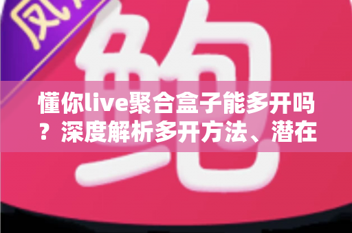 懂你live聚合盒子能多开吗？深度解析多开方法、潜在风险与实用建议全攻略