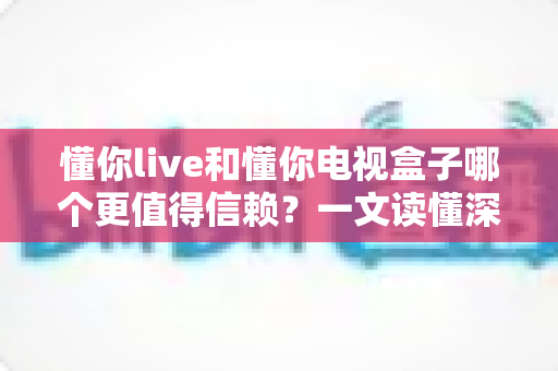 懂你live和懂你电视盒子哪个更值得信赖？一文读懂深度对比与选购指南