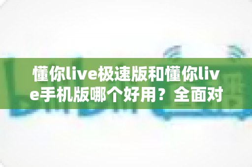 懂你live极速版和懂你live手机版哪个好用？全面对比评测助你选出最适合的版本