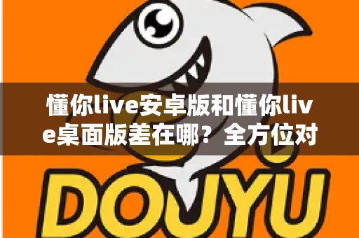 懂你live安卓版和懂你live桌面版差在哪？全方位对比解析，帮你找到最适合自己的直播体验方式